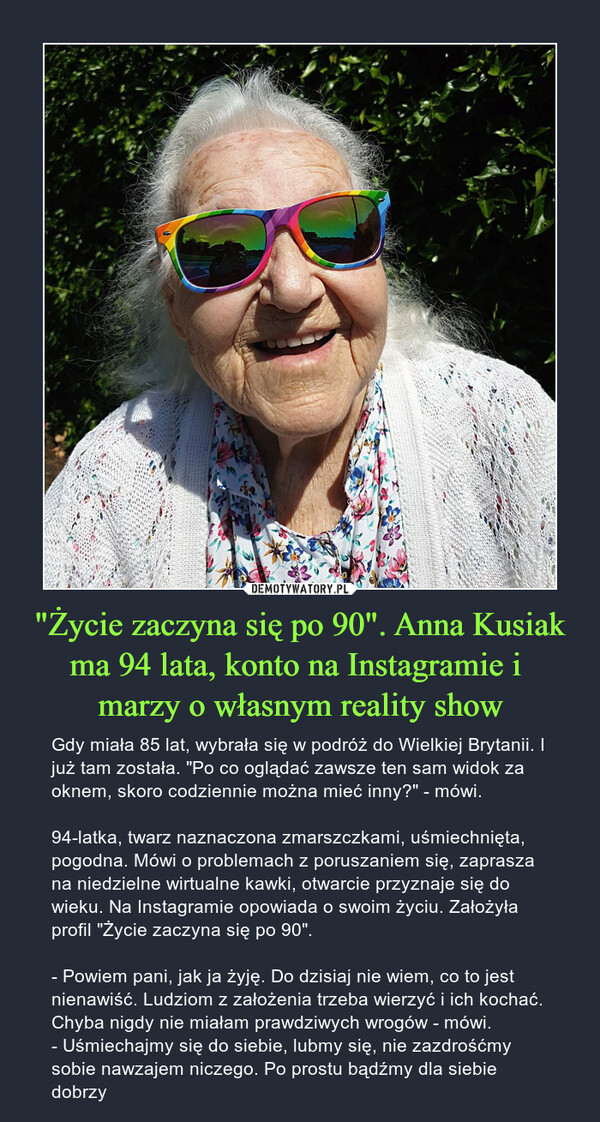 "Życie zaczyna się po 90". Anna Kusiak ma 94 lata, konto na Instagramie i marzy o własnym reality show – Gdy miała 85 lat, wybrała się w podróż do Wielkiej Brytanii. I już tam została. "Po co oglądać zawsze ten sam widok za oknem, skoro codziennie można mieć inny?" - mówi.94-latka, twarz naznaczona zmarszczkami, uśmiechnięta, pogodna. Mówi o problemach z poruszaniem się, zaprasza na niedzielne wirtualne kawki, otwarcie przyznaje się do wieku. Na Instagramie opowiada o swoim życiu. Założyła profil "Życie zaczyna się po 90".- Powiem pani, jak ja żyję. Do dzisiaj nie wiem, co to jest nienawiść. Ludziom z założenia trzeba wierzyć i ich kochać. Chyba nigdy nie miałam prawdziwych wrogów - mówi. - Uśmiechajmy się do siebie, lubmy się, nie zazdrośćmy sobie nawzajem niczego. Po prostu bądźmy dla siebie dobrzy 