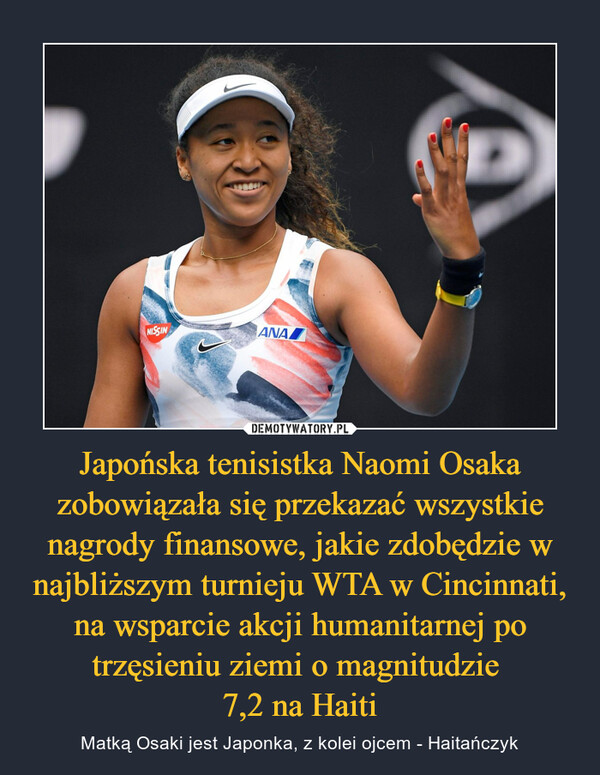 Japońska tenisistka Naomi Osaka zobowiązała się przekazać wszystkie nagrody finansowe, jakie zdobędzie w najbliższym turnieju WTA w Cincinnati, na wsparcie akcji humanitarnej po trzęsieniu ziemi o magnitudzie 7,2 na Haiti – Matką Osaki jest Japonka, z kolei ojcem - Haitańczyk 