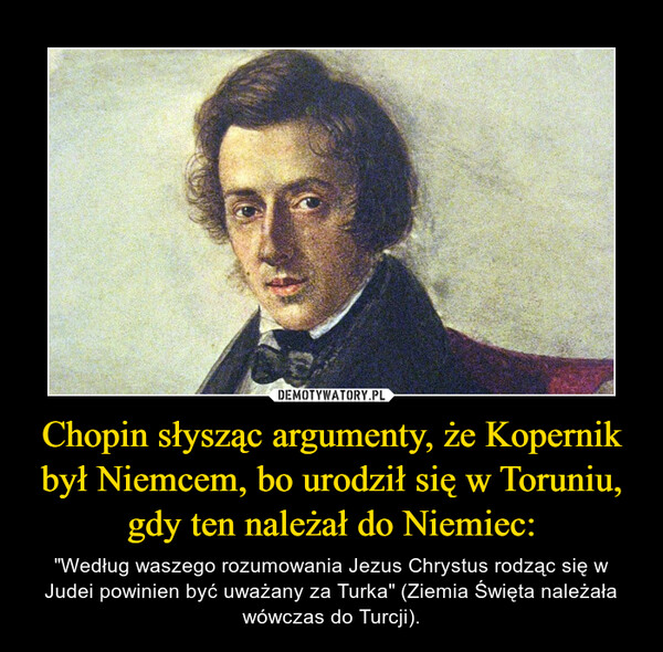 Chopin słysząc argumenty, że Kopernik był Niemcem, bo urodził się w Toruniu, gdy ten należał do Niemiec: – "Według waszego rozumowania Jezus Chrystus rodząc się w Judei powinien być uważany za Turka" (Ziemia Święta należała wówczas do Turcji). 