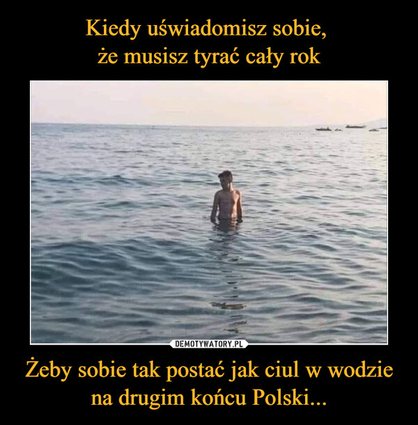 Kiedy uświadomisz sobie, 
że musisz tyrać cały rok Żeby sobie tak postać jak ciul w wodzie na drugim końcu Polski...