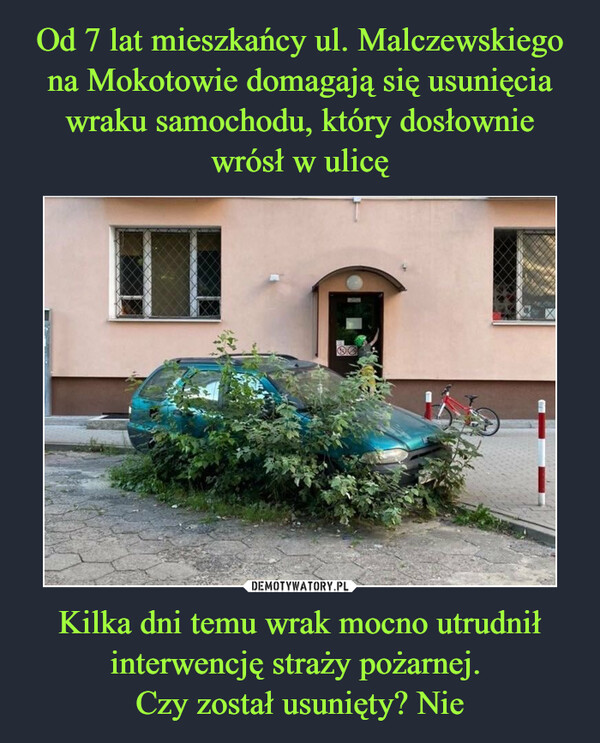 Od 7 lat mieszkańcy ul. Malczewskiego na Mokotowie domagają się usunięcia wraku samochodu, który dosłownie wrósł w ulicę Kilka dni temu wrak mocno utrudnił interwencję straży pożarnej. 
Czy został usunięty? Nie