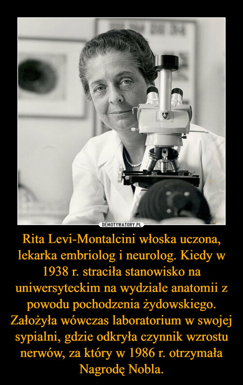 Rita Levi-Montalcini włoska uczona, lekarka embriolog i neurolog. Kiedy w 1938 r. straciła stanowisko na uniwersyteckim na wydziale anatomii z powodu pochodzenia żydowskiego. Założyła wówczas laboratorium w swojej sypialni, gdzie odkryła czynnik wzrostu nerwów, za który w 1986 r. otrzymała Nagrodę Nobla.