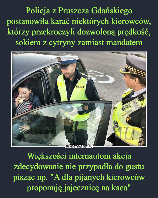 Policja z Pruszcza Gdańskiego postanowiła karać niektórych kierowców, którzy przekroczyli dozwoloną prędkość, sokiem z cytryny zamiast mandatem Większości internautom akcja zdecydowanie nie przypadła do gustu pisząc np. "A dla pijanych kierowców proponuję jajecznicę na kaca"