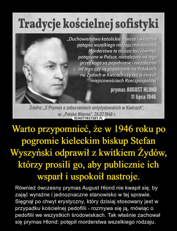 Warto przypomnieć, że w 1946 roku po pogromie kieleckim biskup Stefan Wyszyński odprawił z kwitkiem Żydów, którzy prosili go, aby publicznie ich wsparł i uspokoił nastroje. – Również ówczesny prymas August Hlond nie kwapił się, by zająć wyraźne i jednoznaczne stanowisko w tej sprawie. Sięgnął po chwyt erystyczny, który dzisiaj stosowany jest w przypadku kościelnej pedofilii - rozmywa się ją, mówiąc o pedofilii we wszystkich środowiskach. Tak właśnie zachował się prymas Hlond: potępił morderstwa wszelkiego rodzaju. 