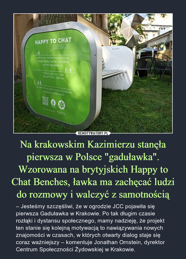 Na krakowskim Kazimierzu stanęła pierwsza w Polsce "gaduławka". Wzorowana na brytyjskich Happy to Chat Benches, ławka ma zachęcać ludzi do rozmowy i walczyć z samotnością – – Jesteśmy szczęśliwi, że w ogrodzie JCC pojawiła się pierwsza Gaduławka w Krakowie. Po tak długim czasie rozłąki i dystansu społecznego, mamy nadzieję, że projekt ten stanie się kolejną motywacją to nawiązywania nowych znajomości w czasach, w których otwarty dialog staje się coraz ważniejszy – komentuje Jonathan Ornstein, dyrektor Centrum Społeczności Żydowskiej w Krakowie. 