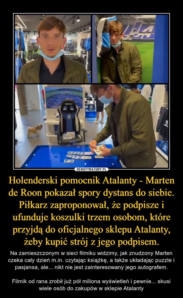 Holenderski pomocnik Atalanty - Marten de Roon pokazał spory dystans do siebie. Piłkarz zaproponował, że podpisze i ufunduje koszulki trzem osobom, które przyjdą do oficjalnego sklepu Atalanty, żeby kupić strój z jego podpisem. – Na zamieszczonym w sieci filmiku widzimy, jak znudzony Marten czeka cały dzień m.in. czytając książkę, a także układając puzzle i pasjansa, ale... nikt nie jest zainteresowany jego autografem.Filmik od rana zrobił już pół miliona wyświetleń i pewnie... skusi wiele osób do zakupów w sklepie Atalanty 