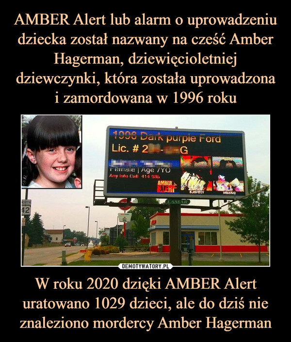 AMBER Alert lub alarm o uprowadzeniu dziecka został nazwany na cześć Amber Hagerman, dziewięcioletniej dziewczynki, która została uprowadzona i zamordowana w 1996 roku W roku 2020 dzięki AMBER Alert uratowano 1029 dzieci, ale do dziś nie znaleziono mordercy Amber Hagerman