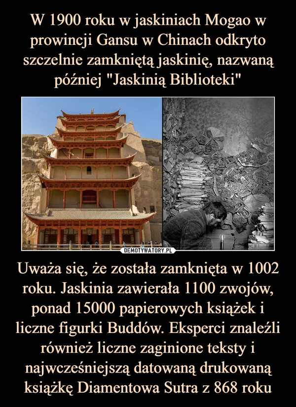 Uważa się, że została zamknięta w 1002 roku. Jaskinia zawierała 1100 zwojów, ponad 15000 papierowych książek i liczne figurki Buddów. Eksperci znaleźli również liczne zaginione teksty i najwcześniejszą datowaną drukowaną książkę Diamentowa Sutra z 868 roku –  