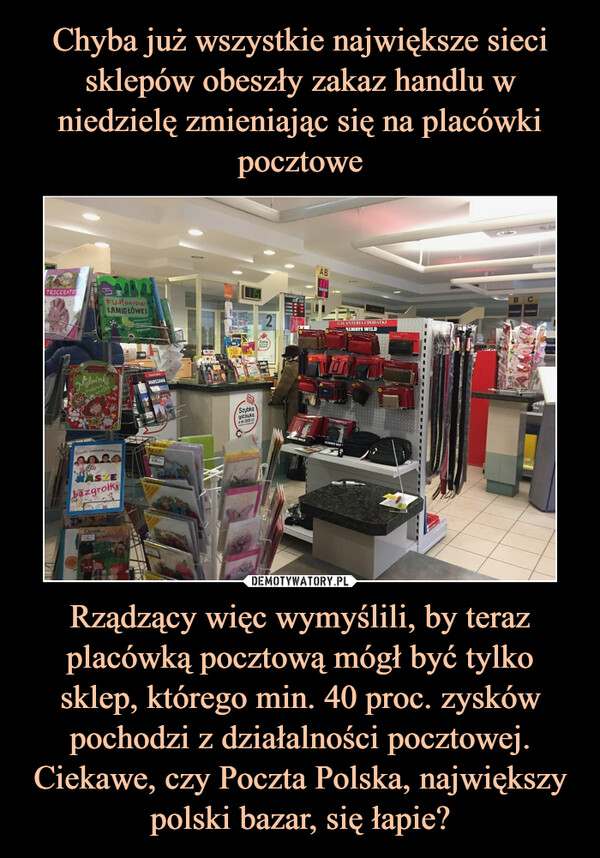 Rządzący więc wymyślili, by teraz placówką pocztową mógł być tylko sklep, którego min. 40 proc. zysków pochodzi z działalności pocztowej. Ciekawe, czy Poczta Polska, największy polski bazar, się łapie? –  