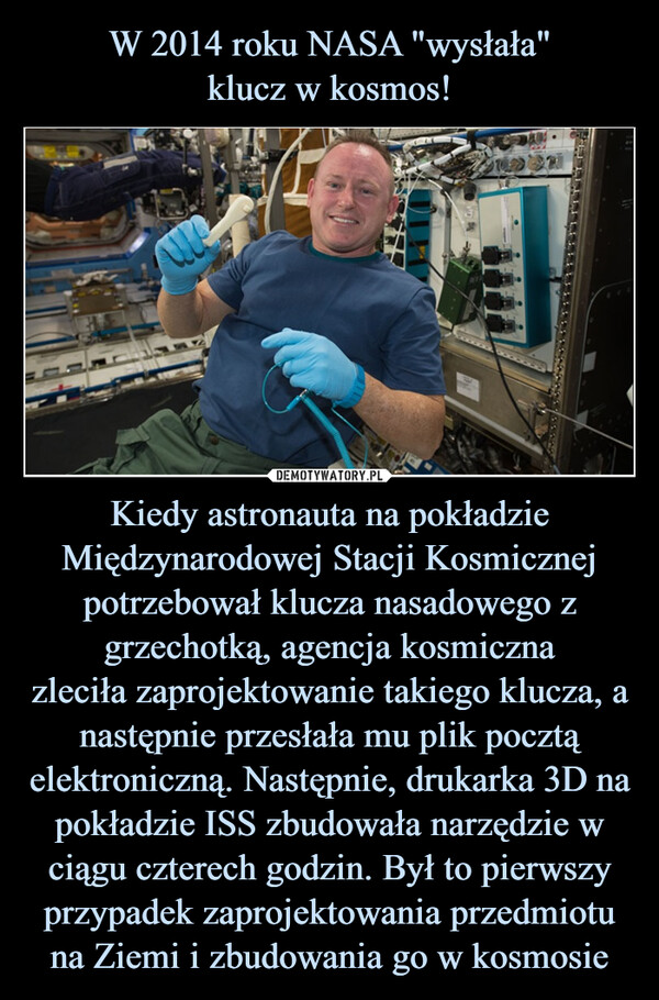 W 2014 roku NASA "wysłała"
klucz w kosmos! Kiedy astronauta na pokładzie Międzynarodowej Stacji Kosmicznej potrzebował klucza nasadowego z grzechotką, agencja kosmiczna
zleciła zaprojektowanie takiego klucza, a następnie przesłała mu plik pocztą elektroniczną. Następnie, drukarka 3D na pokładzie ISS zbudowała narzędzie w ciągu czterech godzin. Był to pierwszy przypadek zaprojektowania przedmiotu na Ziemi i zbudowania go w kosmosie
