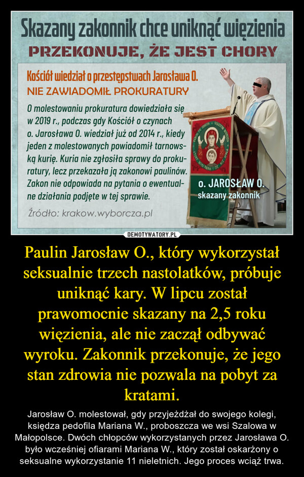 Paulin Jarosław O., który wykorzystał seksualnie trzech nastolatków, próbuje uniknąć kary. W lipcu został prawomocnie skazany na 2,5 roku więzienia, ale nie zaczął odbywać wyroku. Zakonnik przekonuje, że jego stan zdrowia nie pozwala na pobyt za kratami. – Jarosław O. molestował, gdy przyjeżdżał do swojego kolegi, księdza pedofila Mariana W., proboszcza we wsi Szalowa w Małopolsce. Dwóch chłopców wykorzystanych przez Jarosława O. było wcześniej ofiarami Mariana W., który został oskarżony o seksualne wykorzystanie 11 nieletnich. Jego proces wciąż trwa. 