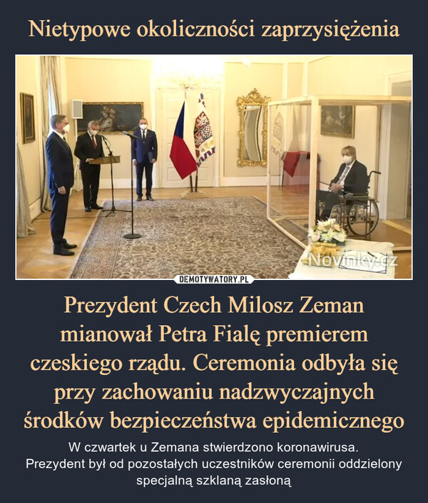 Prezydent Czech Milosz Zeman mianował Petra Fialę premierem czeskiego rządu. Ceremonia odbyła się przy zachowaniu nadzwyczajnych środków bezpieczeństwa epidemicznego – W czwartek u Zemana stwierdzono koronawirusa.Prezydent był od pozostałych uczestników ceremonii oddzielony specjalną szklaną zasłoną 