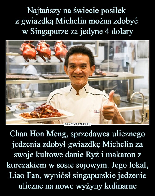 Najtańszy na świecie posiłek 
z gwiazdką Michelin można zdobyć 
w Singapurze za jedyne 4 dolary Chan Hon Meng, sprzedawca ulicznego jedzenia zdobył gwiazdkę Michelin za swoje kultowe danie Ryż i makaron z kurczakiem w sosie sojowym. Jego lokal, Liao Fan, wyniósł singapurskie jedzenie uliczne na nowe wyżyny kulinarne