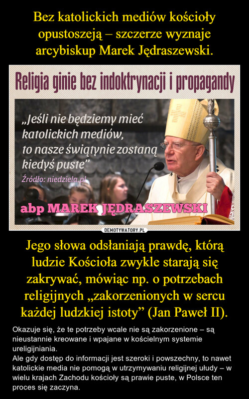 Bez katolickich mediów kościoły opustoszeją – szczerze wyznaje arcybiskup Marek Jędraszewski. Jego słowa odsłaniają prawdę, którą ludzie Kościoła zwykle starają się zakrywać, mówiąc np. o potrzebach religijnych „zakorzenionych w sercu każdej ludzkiej istoty” (Jan Paweł II).
