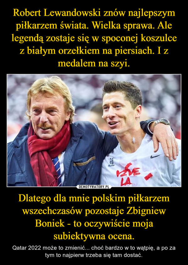 Dlatego dla mnie polskim piłkarzem wszechczasów pozostaje Zbigniew Boniek - to oczywiście moja subiektywna ocena. – Qatar 2022 może to zmienić... choć bardzo w to wątpię, a po za tym to najpierw trzeba się tam dostać. 