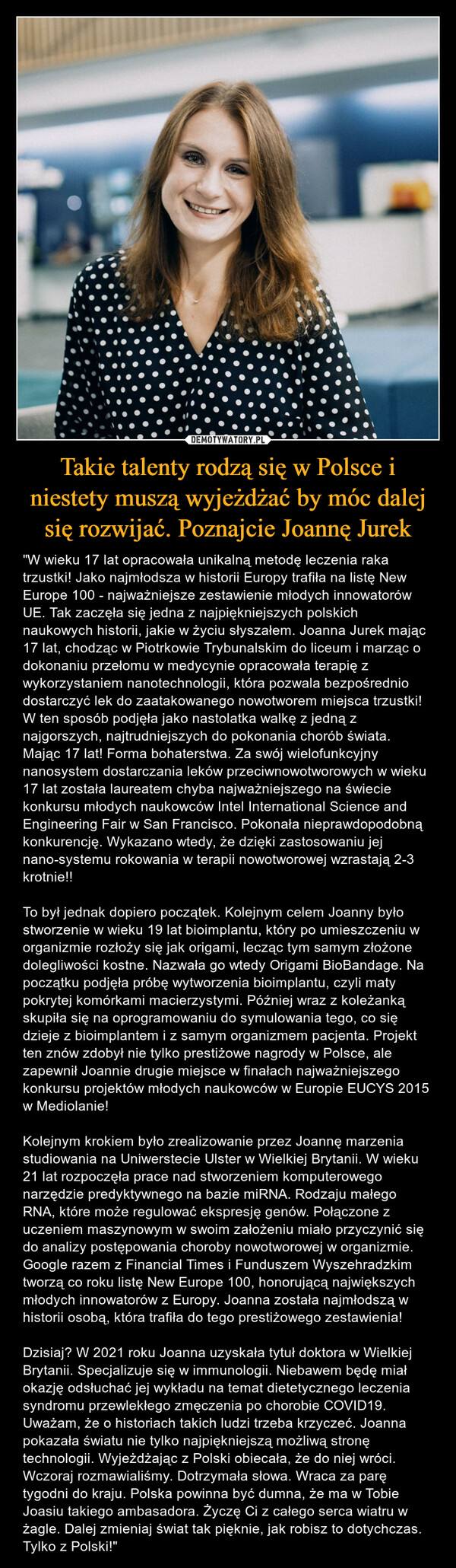 Takie talenty rodzą się w Polsce i niestety muszą wyjeżdżać by móc dalej się rozwijać. Poznajcie Joannę Jurek – "W wieku 17 lat opracowała unikalną metodę leczenia raka trzustki! Jako najmłodsza w historii Europy trafiła na listę New Europe 100 - najważniejsze zestawienie młodych innowatorów UE. Tak zaczęła się jedna z najpiękniejszych polskich naukowych historii, jakie w życiu słyszałem. Joanna Jurek mając 17 lat, chodząc w Piotrkowie Trybunalskim do liceum i marząc o dokonaniu przełomu w medycynie opracowała terapię z wykorzystaniem nanotechnologii, która pozwala bezpośrednio dostarczyć lek do zaatakowanego nowotworem miejsca trzustki! W ten sposób podjęła jako nastolatka walkę z jedną z najgorszych, najtrudniejszych do pokonania chorób świata. Mając 17 lat! Forma bohaterstwa. Za swój wielofunkcyjny nanosystem dostarczania leków przeciwnowotworowych w wieku 17 lat została laureatem chyba najważniejszego na świecie konkursu młodych naukowców Intel International Science and Engineering Fair w San Francisco. Pokonała nieprawdopodobną konkurencję. Wykazano wtedy, że dzięki zastosowaniu jej nano-systemu rokowania w terapii nowotworowej wzrastają 2-3 krotnie!!To był jednak dopiero początek. Kolejnym celem Joanny było stworzenie w wieku 19 lat bioimplantu, który po umieszczeniu w organizmie rozłoży się jak origami, lecząc tym samym złożone dolegliwości kostne. Nazwała go wtedy Origami BioBandage. Na początku podjęła próbę wytworzenia bioimplantu, czyli maty pokrytej komórkami macierzystymi. Później wraz z koleżanką skupiła się na oprogramowaniu do symulowania tego, co się dzieje z bioimplantem i z samym organizmem pacjenta. Projekt ten znów zdobył nie tylko prestiżowe nagrody w Polsce, ale zapewnił Joannie drugie miejsce w finałach najważniejszego konkursu projektów młodych naukowców w Europie EUCYS 2015 w Mediolanie!Kolejnym krokiem było zrealizowanie przez Joannę marzenia studiowania na Uniwerstecie Ulster w Wielkiej Brytanii. W wieku 21 lat rozpoczęła prace nad stworzeniem komputerowego narzędzie predyktywnego na bazie miRNA. Rodzaju małego RNA, które może regulować ekspresję genów. Połączone z uczeniem maszynowym w swoim założeniu miało przyczynić się do analizy postępowania choroby nowotworowej w organizmie. Google razem z Financial Times i Funduszem Wyszehradzkim tworzą co roku listę New Europe 100, honorującą największych młodych innowatorów z Europy. Joanna została najmłodszą w historii osobą, która trafiła do tego prestiżowego zestawienia!Dzisiaj? W 2021 roku Joanna uzyskała tytuł doktora w Wielkiej Brytanii. Specjalizuje się w immunologii. Niebawem będę miał okazję odsłuchać jej wykładu na temat dietetycznego leczenia syndromu przewlekłego zmęczenia po chorobie COVID19. Uważam, że o historiach takich ludzi trzeba krzyczeć. Joanna pokazała światu nie tylko najpiękniejszą możliwą stronę technologii. Wyjeżdżając z Polski obiecała, że do niej wróci. Wczoraj rozmawialiśmy. Dotrzymała słowa. Wraca za parę tygodni do kraju. Polska powinna być dumna, że ma w Tobie Joasiu takiego ambasadora. Życzę Ci z całego serca wiatru w żagle. Dalej zmieniaj świat tak pięknie, jak robisz to dotychczas. Tylko z Polski!" 