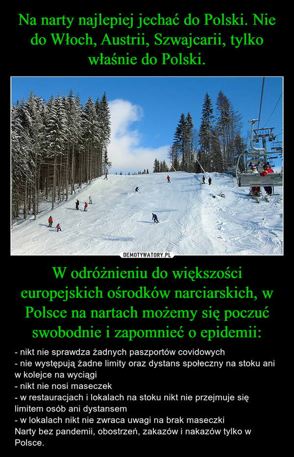 W odróżnieniu do większości europejskich ośrodków narciarskich, w Polsce na nartach możemy się poczuć swobodnie i zapomnieć o epidemii: – - nikt nie sprawdza żadnych paszportów covidowych- nie występują żadne limity oraz dystans społeczny na stoku ani w kolejce na wyciągi- nikt nie nosi maseczek- w restauracjach i lokalach na stoku nikt nie przejmuje się limitem osób ani dystansem- w lokalach nikt nie zwraca uwagi na brak maseczkiNarty bez pandemii, obostrzeń, zakazów i nakazów tylko w Polsce. 
