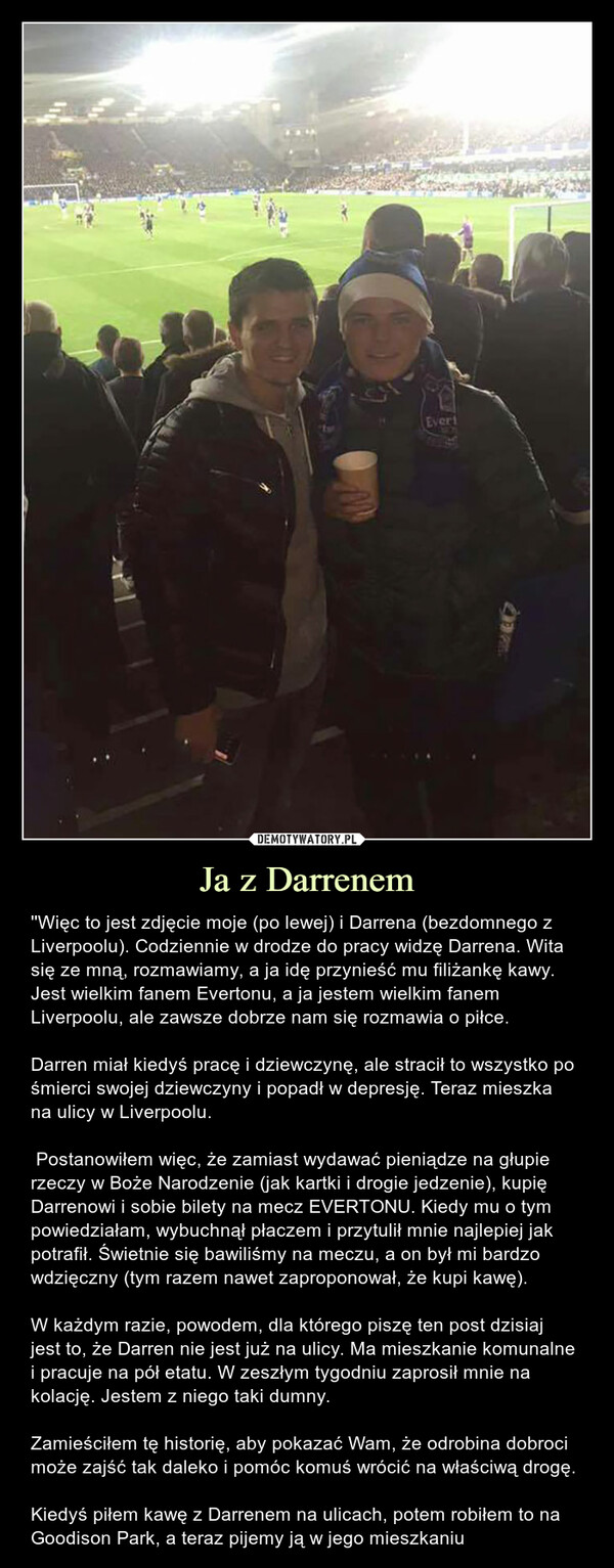 Ja z Darrenem – ''Więc to jest zdjęcie moje (po lewej) i Darrena (bezdomnego z Liverpoolu). Codziennie w drodze do pracy widzę Darrena. Wita się ze mną, rozmawiamy, a ja idę przynieść mu filiżankę kawy. Jest wielkim fanem Evertonu, a ja jestem wielkim fanem Liverpoolu, ale zawsze dobrze nam się rozmawia o piłce.Darren miał kiedyś pracę i dziewczynę, ale stracił to wszystko po śmierci swojej dziewczyny i popadł w depresję. Teraz mieszka na ulicy w Liverpoolu. Postanowiłem więc, że zamiast wydawać pieniądze na głupie rzeczy w Boże Narodzenie (jak kartki i drogie jedzenie), kupię Darrenowi i sobie bilety na mecz EVERTONU. Kiedy mu o tym powiedziałam, wybuchnął płaczem i przytulił mnie najlepiej jak potrafił. Świetnie się bawiliśmy na meczu, a on był mi bardzo wdzięczny (tym razem nawet zaproponował, że kupi kawę).W każdym razie, powodem, dla którego piszę ten post dzisiaj jest to, że Darren nie jest już na ulicy. Ma mieszkanie komunalne i pracuje na pół etatu. W zeszłym tygodniu zaprosił mnie na kolację. Jestem z niego taki dumny.Zamieściłem tę historię, aby pokazać Wam, że odrobina dobroci może zajść tak daleko i pomóc komuś wrócić na właściwą drogę.Kiedyś piłem kawę z Darrenem na ulicach, potem robiłem to na Goodison Park, a teraz pijemy ją w jego mieszkaniu Więc to jest zdjęcie moje (po lewej) i Darrena (bezdomnego z Liverpoolu). Codziennie w drodze do pracy widzę Darrena. Wita się ze mną, rozmawiamy, a ja idę przynieść mu filiżankę kawy. Jest wielkim fanem Evertonu, a ja jestem wielkim fanem Liverpoolu, ale zawsze dobrze nam się rozmawia o piłce.Darren miał kiedyś pracę i dziewczynę, ale stracił to wszystko po śmierci swojej dziewczyny i popadł w depresję. Teraz mieszka na ulicy w Liverpoolu. Postanowiłem więc, że zamiast wydawać pieniądze na głupie rzeczy w Boże Narodzenie (jak kartki i drogie jedzenie), kupię Darrenowi i sobie bilety na mecz EVERTONU. Kiedy mu o tym powiedziałam, wybuchnął płaczem i przytulił mnie najlepiej jak potrafił. Świetnie się bawiliśmy na meczu, a on był mi bardzo wdzięczny (tym razem nawet zaproponował, że kupi kawę).W każdym razie, powodem, dla którego piszę ten post dzisiaj jest to, że Darren nie jest już na ulicy. Ma mieszkanie komunalne i pracuje na pół etatu. W zeszłym tygodniu zaprosił mnie na kolację. Jestem z niego taka dumna.Zamieściłam tę historię, aby pokazać Wam, że odrobina dobroci może zajść tak daleko i pomóc komuś wrócić na właściwą drogę. Kiedyś piłem kawę z Darrenem na ulicach, potem robiłem to na Goodison Park, a teraz pijemy ją w jego mieszkaniu
