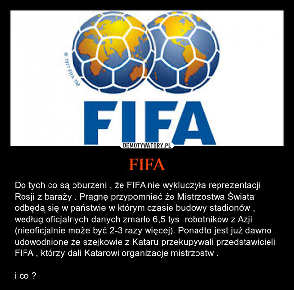 FIFA – Do tych co są oburzeni , że FIFA nie wykluczyła reprezentacji Rosji z baraży . Pragnę przypomnieć że Mistrzostwa Świata odbędą się w państwie w którym czasie budowy stadionów , według oficjalnych danych zmarło 6,5 tys  robotników z Azji (nieoficjalnie może być 2-3 razy więcej). Ponadto jest już dawno udowodnione że szejkowie z Kataru przekupywali przedstawicieli FIFA , którzy dali Katarowi organizacje mistrzostw .i co ? 