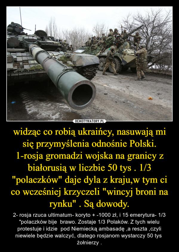 widząc co robią ukraińcy, nasuwają mi się przymyślenia odnośnie Polski. 1-rosja gromadzi wojska na granicy z białorusią w liczbie 50 tys . 1/3 "polaczków" daje dyla z kraju,w tym ci co wcześniej krzyczeli "wincyj broni na rynku" . Są dowody. – 2- rosja rzuca ultimatum- koryto + -1000 zł, i 15 emerytura- 1/3 "polaczków bije  brawo. Zostaje 1/3 Polaków. Z tych wielu protestuje i idzie  pod Niemiecką ambasadę ,a reszta ,czyli niewiele będzie walczyć, dlatego rosjanom wystarczy 50 tys  żołnierzy . 