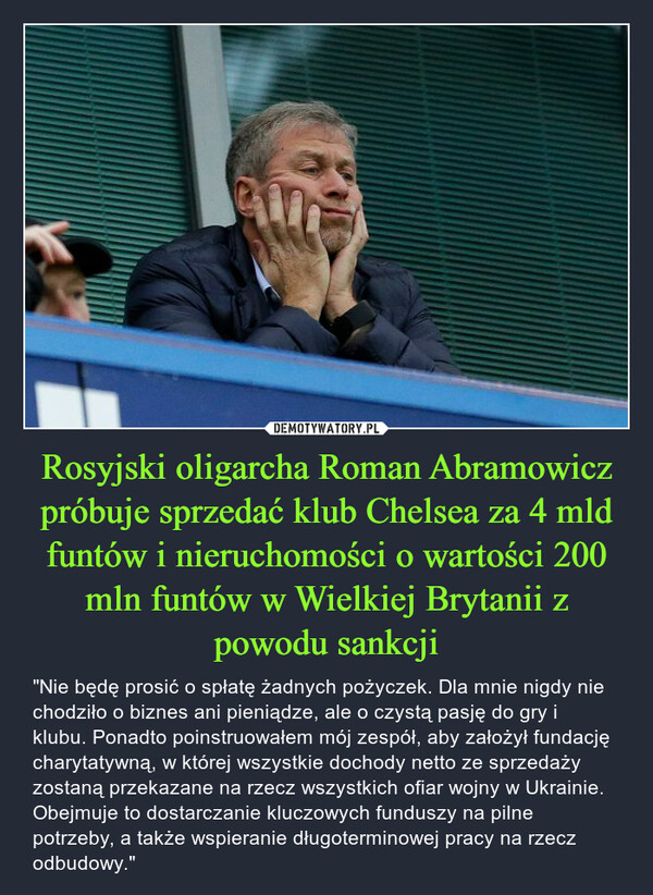 Rosyjski oligarcha Roman Abramowicz próbuje sprzedać klub Chelsea za 4 mld funtów i nieruchomości o wartości 200 mln funtów w Wielkiej Brytanii z powodu sankcji – "Nie będę prosić o spłatę żadnych pożyczek. Dla mnie nigdy nie chodziło o biznes ani pieniądze, ale o czystą pasję do gry i klubu. Ponadto poinstruowałem mój zespół, aby założył fundację charytatywną, w której wszystkie dochody netto ze sprzedaży zostaną przekazane na rzecz wszystkich ofiar wojny w Ukrainie. Obejmuje to dostarczanie kluczowych funduszy na pilne potrzeby, a także wspieranie długoterminowej pracy na rzecz odbudowy." 