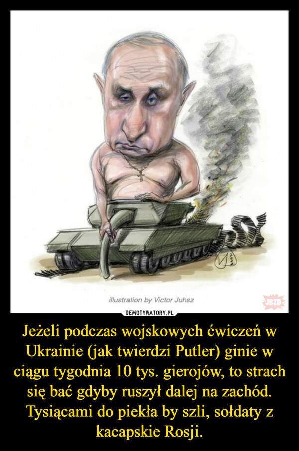 Jeżeli podczas wojskowych ćwiczeń w Ukrainie (jak twierdzi Putler) ginie w ciągu tygodnia 10 tys. gierojów, to strach się bać gdyby ruszył dalej na zachód.Tysiącami do piekła by szli, sołdaty z kacapskie Rosji. –  