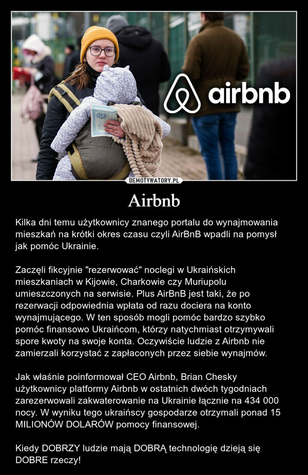 Airbnb – Kilka dni temu użytkownicy znanego portalu do wynajmowania mieszkań na krótki okres czasu czyli AirBnB wpadli na pomysł jak pomóc Ukrainie.Zaczęli fikcyjnie "rezerwować" noclegi w Ukraińskich mieszkaniach w Kijowie, Charkowie czy Muriupolu umieszczonych na serwisie. Plus AirBnB jest taki, że po rezerwacji odpowiednia wpłata od razu dociera na konto wynajmującego. W ten sposób mogli pomóc bardzo szybko pomóc finansowo Ukraińcom, którzy natychmiast otrzymywali spore kwoty na swoje konta. Oczywiście ludzie z Airbnb nie zamierzali korzystać z zapłaconych przez siebie wynajmów.Jak właśnie poinformował CEO Airbnb, Brian Chesky użytkownicy platformy Airbnb w ostatnich dwóch tygodniach zarezerwowali zakwaterowanie na Ukrainie łącznie na 434 000 nocy. W wyniku tego ukraińscy gospodarze otrzymali ponad 15 MILIONÓW DOLARÓW pomocy finansowej.Kiedy DOBRZY ludzie mają DOBRĄ technologię dzieją się DOBRE rzeczy! 