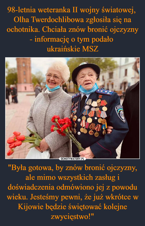 98-letnia weteranka II wojny światowej,  Olha Twerdochlibowa zgłosiła się na ochotnika. Chciała znów bronić ojczyzny - informację o tym podało 
ukraińskie MSZ "Była gotowa, by znów bronić ojczyzny, ale mimo wszystkich zasług i doświadczenia odmówiono jej z powodu wieku. Jesteśmy pewni, że już wkrótce w Kijowie będzie świętować kolejne zwycięstwo!"