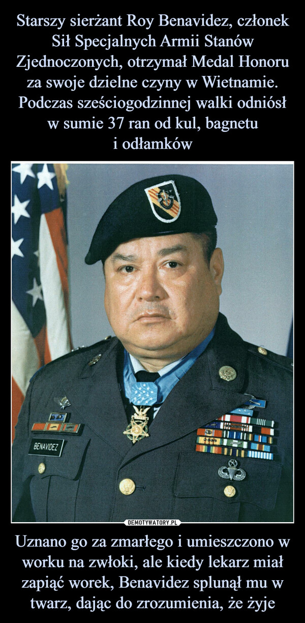 Starszy sierżant Roy Benavidez, członek Sił Specjalnych Armii Stanów Zjednoczonych, otrzymał Medal Honoru za swoje dzielne czyny w Wietnamie. Podczas sześciogodzinnej walki odniósł w sumie 37 ran od kul, bagnetu
i odłamków Uznano go za zmarłego i umieszczono w worku na zwłoki, ale kiedy lekarz miał zapiąć worek, Benavidez splunął mu w twarz, dając do zrozumienia, że żyje
