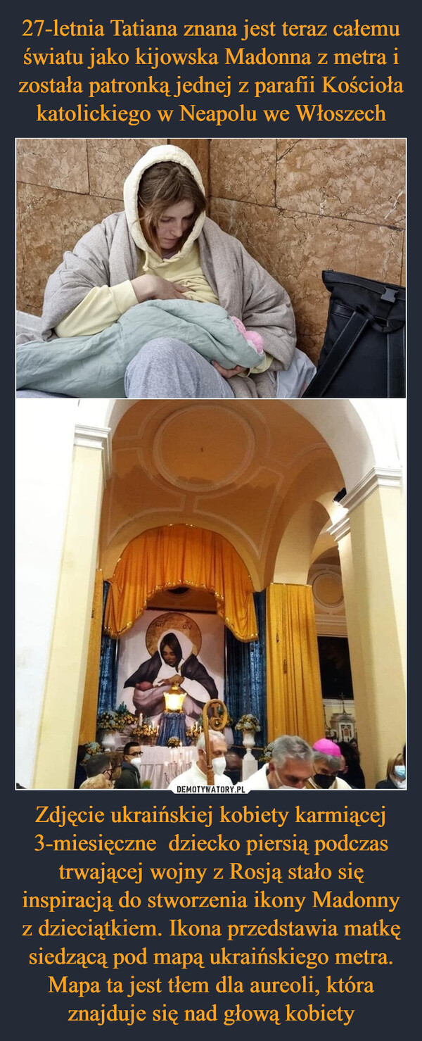27-letnia Tatiana znana jest teraz całemu światu jako kijowska Madonna z metra i została patronką jednej z parafii Kościoła katolickiego w Neapolu we Włoszech Zdjęcie ukraińskiej kobiety karmiącej 3-miesięczne  dziecko piersią podczas trwającej wojny z Rosją stało się inspiracją do stworzenia ikony Madonny z dzieciątkiem. Ikona przedstawia matkę siedzącą pod mapą ukraińskiego metra. Mapa ta jest tłem dla aureoli, która znajduje się nad głową kobiety