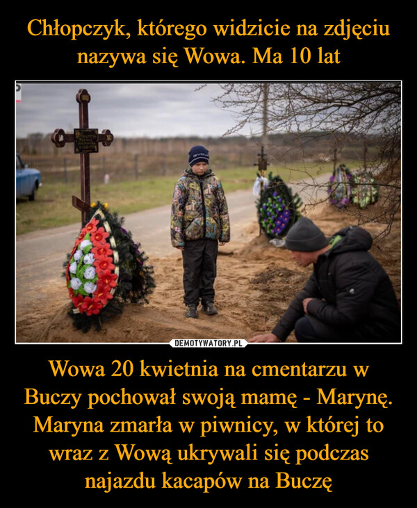 Wowa 20 kwietnia na cmentarzu w Buczy pochował swoją mamę - Marynę.Maryna zmarła w piwnicy, w której to wraz z Wową ukrywali się podczas najazdu kacapów na Buczę –  