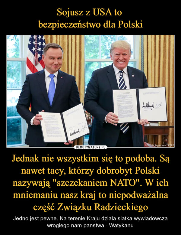 Sojusz z USA to 
bezpieczeństwo dla Polski Jednak nie wszystkim się to podoba. Są nawet tacy, którzy dobrobyt Polski nazywają "szczekaniem NATO". W ich mniemaniu nasz kraj to niepodważalna część Związku Radzieckiego
