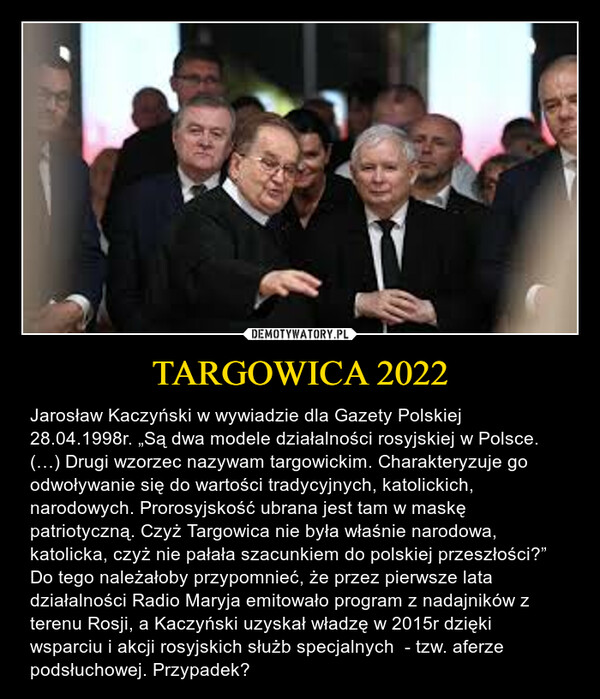 TARGOWICA 2022 – Jarosław Kaczyński w wywiadzie dla Gazety Polskiej 28.04.1998r. „Są dwa modele działalności rosyjskiej w Polsce. (…) Drugi wzorzec nazywam targowickim. Charakteryzuje go odwoływanie się do wartości tradycyjnych, katolickich, narodowych. Prorosyjskość ubrana jest tam w maskę patriotyczną. Czyż Targowica nie była właśnie narodowa, katolicka, czyż nie pałała szacunkiem do polskiej przeszłości?”  Do tego należałoby przypomnieć, że przez pierwsze lata działalności Radio Maryja emitowało program z nadajników z terenu Rosji, a Kaczyński uzyskał władzę w 2015r dzięki wsparciu i akcji rosyjskich służb specjalnych  - tzw. aferze podsłuchowej. Przypadek? 