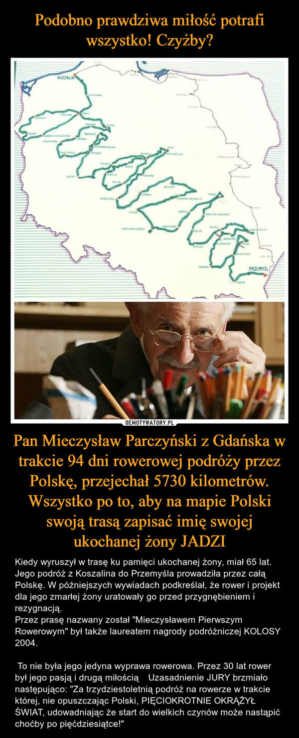 Pan Mieczysław Parczyński z Gdańska w trakcie 94 dni rowerowej podróży przez Polskę, przejechał 5730 kilometrów. Wszystko po to, aby na mapie Polski swoją trasą zapisać imię swojej ukochanej żony JADZI – Kiedy wyruszył w trasę ku pamięci ukochanej żony, miał 65 lat. Jego podróż z Koszalina do Przemyśla prowadziła przez całą Polskę. W późniejszych wywiadach podkreślał, że rower i projekt dla jego zmarłej żony uratowały go przed przygnębieniem i rezygnacją. Przez prasę nazwany został "Mieczysławem Pierwszym Rowerowym" był także laureatem nagrody podróżniczej KOLOSY 2004. To nie była jego jedyna wyprawa rowerowa. Przez 30 lat rower był jego pasją i drugą miłością 