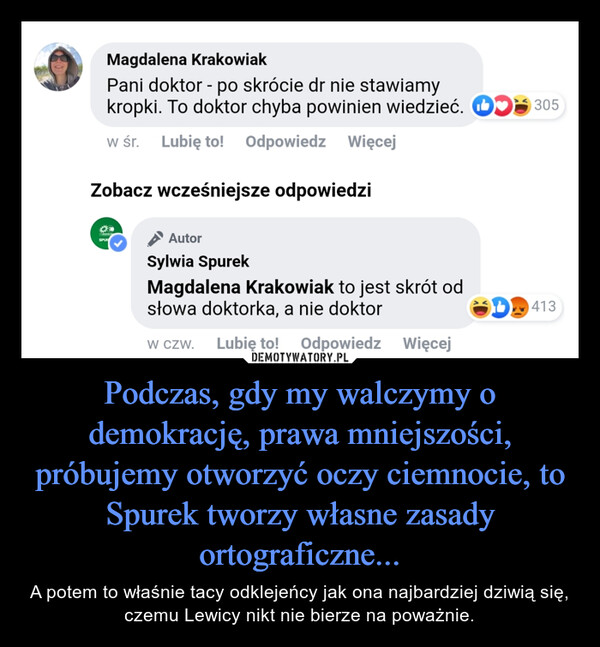 Podczas, gdy my walczymy o demokrację, prawa mniejszości, próbujemy otworzyć oczy ciemnocie, to Spurek tworzy własne zasady ortograficzne... – A potem to właśnie tacy odklejeńcy jak ona najbardziej dziwią się, czemu Lewicy nikt nie bierze na poważnie. Magdalena Krakowiak Pani doktor - po skrócie dr nie stawiamy kropki. To doktor chyba powinien wiedzieć. w śr. Lubię to! Odpowiedz Więcej, Zobacz wcześniejsze odpowiedzi Autor Sylwia Spurek Magdalena Krakowiak to jest skrót od słowa doktorka, a nie doktor w czw. Lubię to! Odpowiedz Więcej