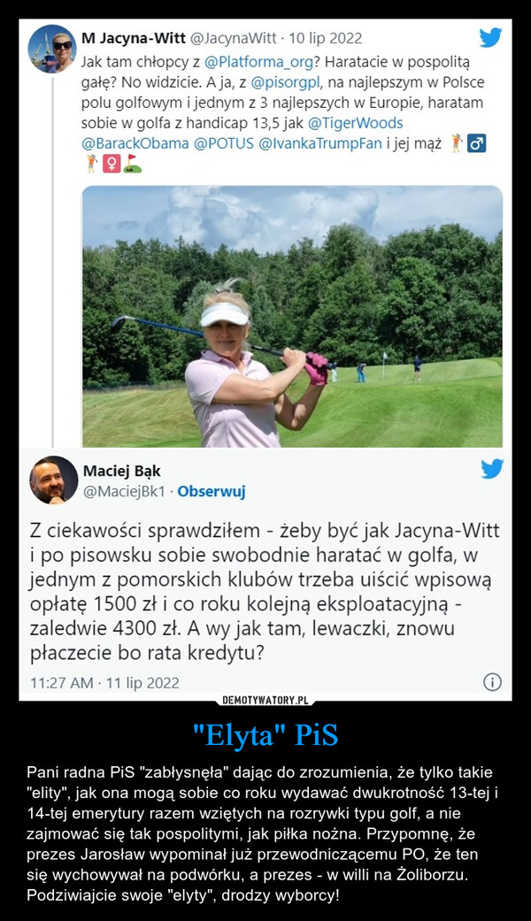 "Elyta" PiS – Pani radna PiS "zabłysnęła" dając do zrozumienia, że tylko takie "elity", jak ona mogą sobie co roku wydawać dwukrotność 13-tej i 14-tej emerytury razem wziętych na rozrywki typu golf, a nie  zajmować się tak pospolitymi, jak piłka nożna. Przypomnę, że prezes Jarosław wypominał już przewodniczącemu PO, że ten się wychowywał na podwórku, a prezes - w willi na Żoliborzu. Podziwiajcie swoje "elyty", drodzy wyborcy! M Jacyna-Witt @JacynaWitt • 10 lip 2022 Jak tam chłopcy z @Platforma_org? Haratacie w pospolitą gałę? No widzicie. A ja, z @pisorgpl, na najlepszym w Polsce polu golfowym i jednym z 3 najlepszych w Europie, haratam sobie w golfa z handicap 13,5 jak @TigerWoods @BarackObama @POTUS @IvankaTrumpFan i jej mąż (31 Maciej Bąk @MaciejBk1 • Obserwuj Z ciekawości sprawdziłem - żeby być jak Jacyna-Witt i po pisowsku sobie swobodnie haratać w golfa, w jednym z pomorskich klubów trzeba uiścić wpisową opłatę 1500 zł i co roku kolejną eksploatacyjną -zaledwie 4300 zł. A wy jak tam, lewaczki, znowu płaczecie bo rata kredytu?