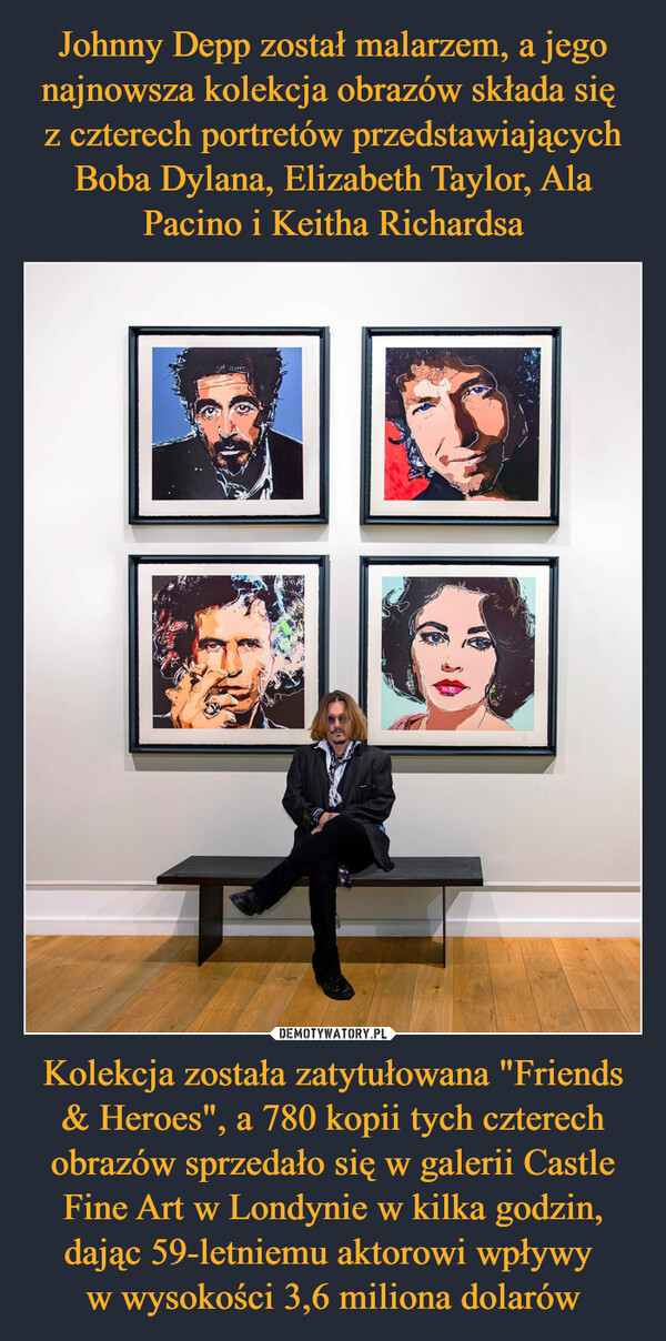 Johnny Depp został malarzem, a jego najnowsza kolekcja obrazów składa się 
z czterech portretów przedstawiających Boba Dylana, Elizabeth Taylor, Ala Pacino i Keitha Richardsa Kolekcja została zatytułowana "Friends & Heroes", a 780 kopii tych czterech obrazów sprzedało się w galerii Castle Fine Art w Londynie w kilka godzin, dając 59-letniemu aktorowi wpływy 
w wysokości 3,6 miliona dolarów