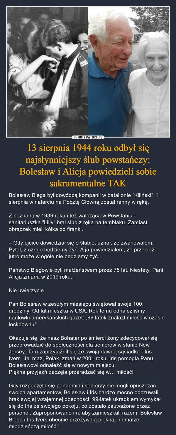 13 sierpnia 1944 roku odbył się najsłynniejszy ślub powstańczy:Bolesław i Alicja powiedzieli sobie sakramentalne TAK – Bolesław Biega był dowódcą kompanii w batalionie "Kiliński". 1 sierpnia w natarciu na Pocztę Główną został ranny w rękę.Z poznaną w 1939 roku i też walczącą w Powstaniu - sanitariuszką "Lilly" brał ślub z ręką na temblaku. Zamiast obrączek mieli kółka od firanki. – Gdy ojciec dowiedział się o ślubie, uznał, że zwariowałem. Pytał, z czego będziemy żyć. A ja powiedziałem, że przecież jutro może w ogóle nie będziemy żyć...Państwo Biegowie byli małżeństwem przez 75 lat. Niestety, Pani Alicja zmarła w 2019 roku..Nie uwierzycie❗Pan Bolesław w zeszłym miesiącu świętował swoje 100. urodziny. Od lat mieszka w USA. Rok temu odnaleźliśmy nagłówki amerykańskich gazet: „99 latek znalazł miłość w czasie lockdownu”. Okazuje się, że nasz Bohater po śmierci żony zdecydował się przeprowadzić do społeczności dla seniorów w stanie New Jersey. Tam zaprzyjaźnił się ze swoją dawną sąsiadką - Iris Ivers. Jej mąż, Polak, zmarł w 2001 roku. Iris pomogła Panu Bolesławowi odnaleźć się w nowym miejscu.Piękna przyjaźń zaczęła przeradzać się w… miłość!Gdy rozpoczęła się pandemia i seniorzy nie mogli opuszczać swoich apartamentów, Bolesław i Iris bardzo mocno odczuwali brak swojej wzajemnej obecności. 99-latek ukradkiem wymykał się do Iris ze swojego pokoju, co zostało zauważone przez personel. Zaproponowano im, aby zamieszkali razem. Bolesław Biega i Iris Ivers obecnie przeżywają piękną, niemalże młodzieńczą miłość! 
