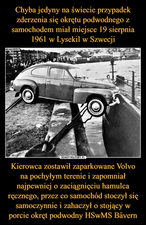 Chyba jedyny na świecie przypadek zderzenia się okrętu podwodnego z samochodem miał miejsce 19 sierpnia 1961 w Lysekil w Szwecji Kierowca zostawił zaparkowane Volvo na pochyłym terenie i zapomniał najpewniej o zaciągnięciu hamulca ręcznego, przez co samochód stoczył się samoczynnie i zahaczył o stojący w porcie okręt podwodny HSwMS Bävern