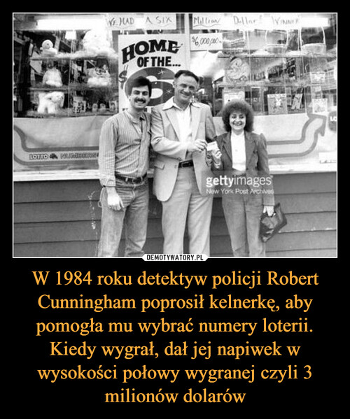 W 1984 roku detektyw policji Robert Cunningham poprosił kelnerkę, aby pomogła mu wybrać numery loterii. Kiedy wygrał, dał jej napiwek w wysokości połowy wygranej czyli 3 milionów dolarów