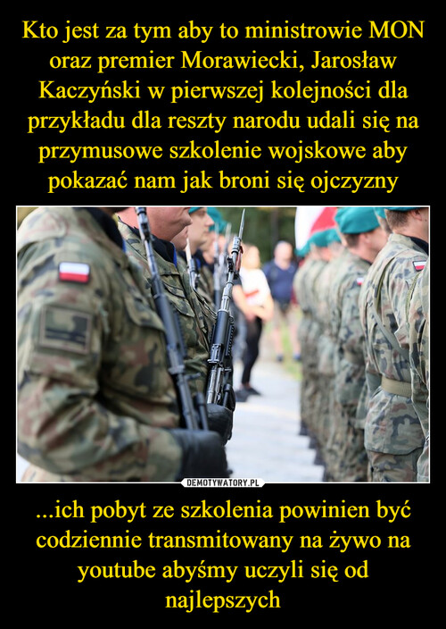 Kto jest za tym aby to ministrowie MON oraz premier Morawiecki, Jarosław Kaczyński w pierwszej kolejności dla przykładu dla reszty narodu udali się na przymusowe szkolenie wojskowe aby pokazać nam jak broni się ojczyzny ...ich pobyt ze szkolenia powinien być codziennie transmitowany na żywo na youtube abyśmy uczyli się od najlepszych