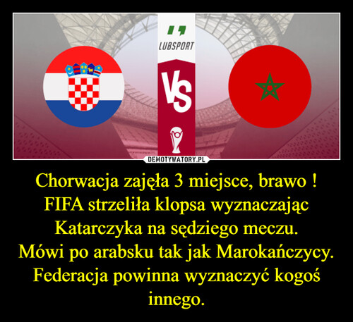Chorwacja zajęła 3 miejsce, brawo !
FIFA strzeliła klopsa wyznaczając Katarczyka na sędziego meczu.
Mówi po arabsku tak jak Marokańczycy.
Federacja powinna wyznaczyć kogoś innego.