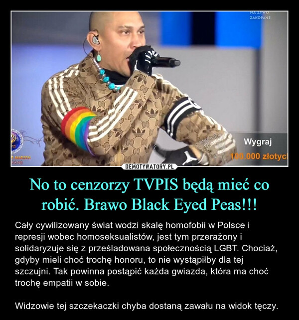 No to cenzorzy TVPIS będą mieć co robić. Brawo Black Eyed Peas!!! – Cały cywilizowany świat wodzi skalę homofobii w Polsce i represji wobec homoseksualistów, jest tym przerażony i solidaryzuje się z prześladowana społecznością LGBT. Chociaż, gdyby mieli choć trochę honoru, to nie wystąpiłby dla tej szczujni. Tak powinna postąpić każda gwiazda, która ma choć trochę empatii w sobie. Widzowie tej szczekaczki chyba dostaną zawału na widok tęczy. 