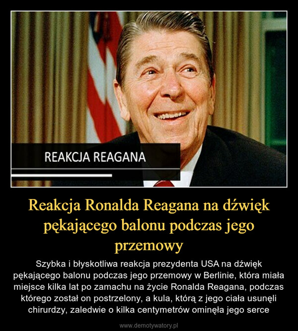 Reakcja Ronalda Reagana na dźwięk pękającego balonu podczas jego przemowy – Szybka i błyskotliwa reakcja prezydenta USA na dźwięk pękającego balonu podczas jego przemowy w Berlinie, która miała miejsce kilka lat po zamachu na życie Ronalda Reagana, podczas którego został on postrzelony, a kula, którą z jego ciała usunęli chirurdzy, zaledwie o kilka centymetrów ominęła jego serce 