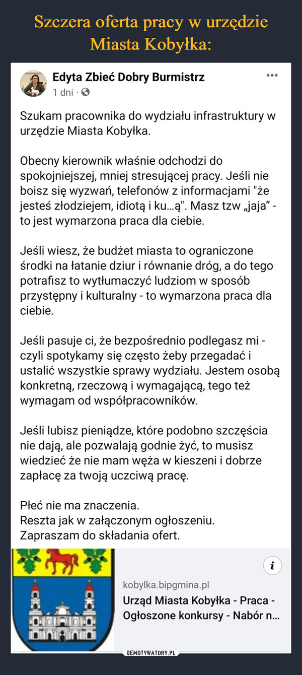  –  Szukam pracownika do wydziału infrastruktury w urzędzie Miasta Kobyłka. Obecny kierownik właśnie odchodzi do spokojniejszej, mniej stresującej pracy. Jeśli nie boisz się wyzwań, telefonów z informacjami "że jesteś złodziejem, idiotą i ku…ą". Masz tzw „jaja” - to jest wymarzona praca dla ciebie. Jeśli wiesz, że budżet miasta to ograniczone środki na łatanie dziur i równanie dróg, a do tego potrafisz to wytłumaczyć ludziom w sposób przystępny i kulturalny - to wymarzona praca dla ciebie. Jeśli pasuje ci, że bezpośrednio podlegasz mi - czyli spotykamy się często żeby przegadać i ustalić wszystkie sprawy wydziału. Jestem osobą konkretną, rzeczową i wymagającą, tego też wymagam od współpracowników.Jeśli lubisz pieniądze, które podobno szczęścia nie dają, ale pozwalają godnie żyć, to musisz wiedzieć że nie mam węża w kieszeni i dobrze zapłacę za twoją uczciwą pracę.Płeć nie ma znaczenia. Reszta jak w załączonym ogłoszeniu. Zapraszam do składania ofert.