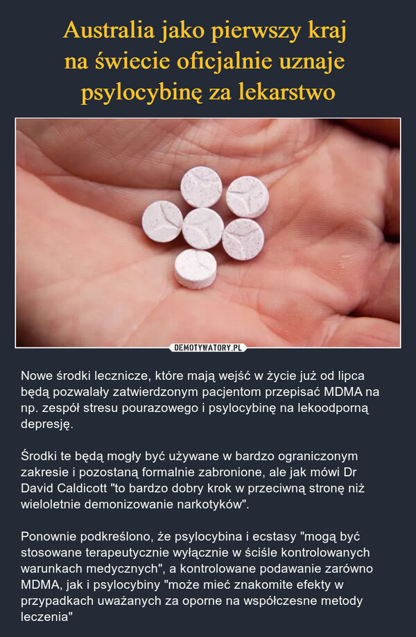  – Nowe środki lecznicze, które mają wejść w życie już od lipca będą pozwalały zatwierdzonym pacjentom przepisać MDMA na np. zespół stresu pourazowego i psylocybinę na lekoodporną depresję.Środki te będą mogły być używane w bardzo ograniczonym zakresie i pozostaną formalnie zabronione, ale jak mówi Dr David Caldicott "to bardzo dobry krok w przeciwną stronę niż wieloletnie demonizowanie narkotyków".Ponownie podkreślono, że psylocybina i ecstasy "mogą być stosowane terapeutycznie wyłącznie w ściśle kontrolowanych warunkach medycznych", a kontrolowane podawanie zarówno MDMA, jak i psylocybiny "może mieć znakomite efekty w przypadkach uważanych za oporne na współczesne metody leczenia" 