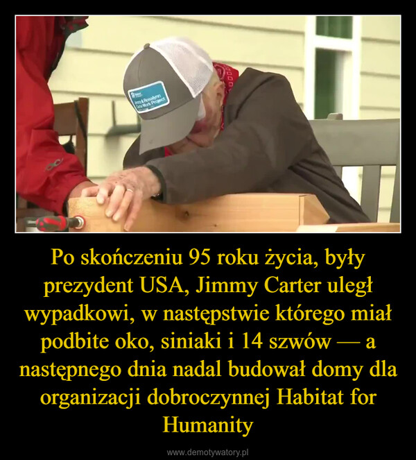 Po skończeniu 95 roku życia, były prezydent USA, Jimmy Carter uległ wypadkowi, w następstwie którego miał podbite oko, siniaki i 14 szwów — a następnego dnia nadal budował domy dla organizacji dobroczynnej Habitat for Humanity –  