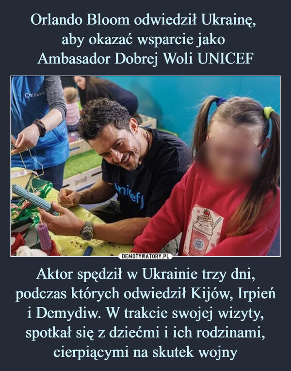 Orlando Bloom odwiedził Ukrainę, 
aby okazać wsparcie jako 
Ambasador Dobrej Woli UNICEF Aktor spędził w Ukrainie trzy dni, podczas których odwiedził Kijów, Irpień i Demydiw. W trakcie swojej wizyty, spotkał się z dziećmi i ich rodzinami, cierpiącymi na skutek wojny