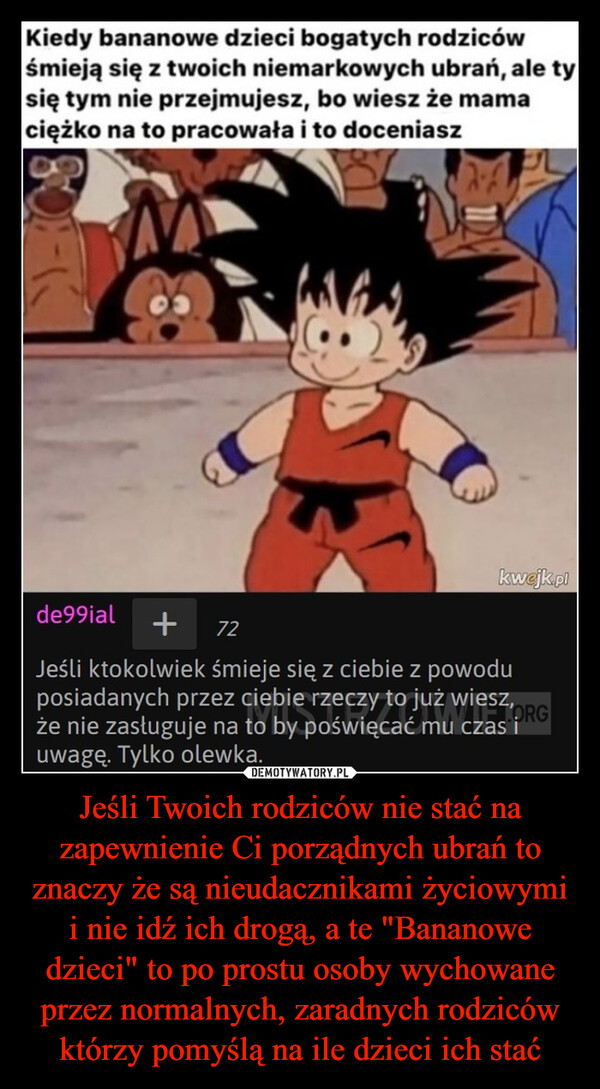 Jeśli Twoich rodziców nie stać na zapewnienie Ci porządnych ubrań to znaczy że są nieudacznikami życiowymi i nie idź ich drogą, a te "Bananowe dzieci" to po prostu osoby wychowane przez normalnych, zaradnych rodziców którzy pomyślą na ile dzieci ich stać –  Kiedy bananowe dzieci bogatych rodzicówśmieją się z twoich niemarkowych ubrań, ale tysię tym nie przejmujesz, bo wiesz że mamaciężko na to pracowała i to doceniaszkwejk.plde99ial + 72Jeśli ktokolwiek śmieje się z ciebie z powoduposiadanych przez ciebie rzeczy to już wiesz,TORGże nie zasługuje na to by poświęcać mu czas iuwagę. Tylko olewka.
