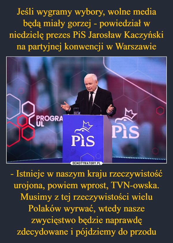Jeśli wygramy wybory, wolne media będą miały gorzej - powiedział w niedzielę prezes PiS Jarosław Kaczyński na partyjnej konwencji w Warszawie - Istnieje w naszym kraju rzeczywistość urojona, powiem wprost, TVN-owska. Musimy z tej rzeczywistości wielu Polaków wyrwać, wtedy nasze zwycięstwo będzie naprawdę zdecydowane i pójdziemy do przodu